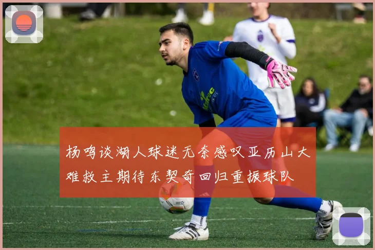 杨鸣谈湖人球迷无奈感叹亚历山大难救主期待东契奇回归重振球队