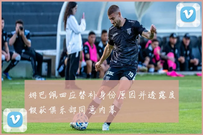 姆巴佩回应替补身份原因并透露度假获俱乐部同意内幕
