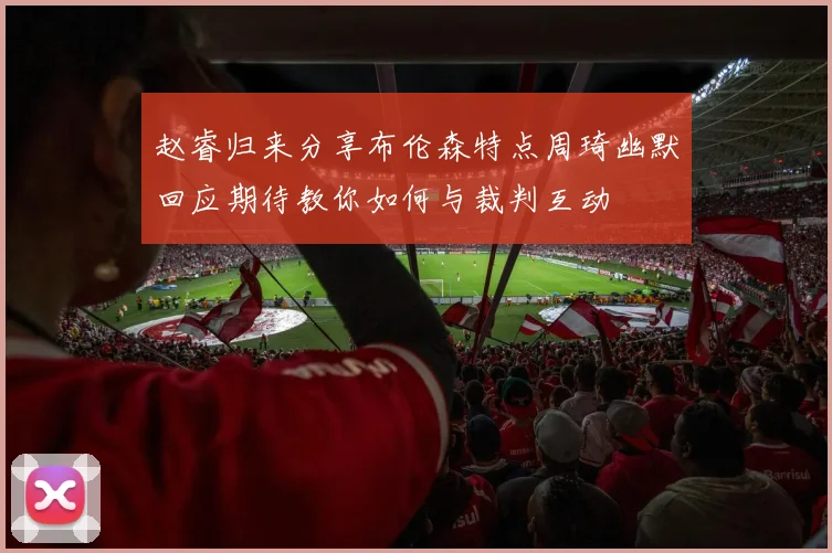 赵睿归来分享布伦森特点周琦幽默回应期待教你如何与裁判互动
