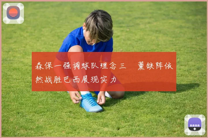 森保一强调球队理念三笘薰缺阵依然战胜巴西展现实力
