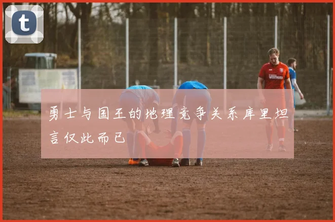 勇士与国王的地理竞争关系库里坦言仅此而已