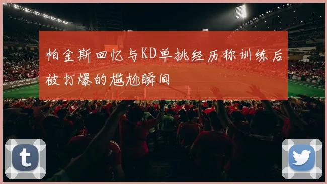 帕金斯回忆与KD单挑经历称训练后被打爆的尴尬瞬间