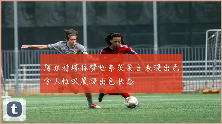 阿尔特塔称赞哈弗茨复出表现出色令人惊叹展现出色状态
