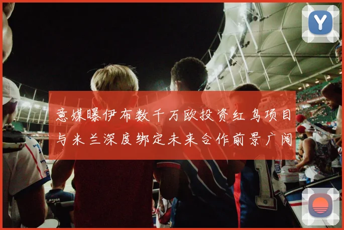 意媒曝伊布数千万欧投资红鸟项目与米兰深度绑定未来合作前景广阔
