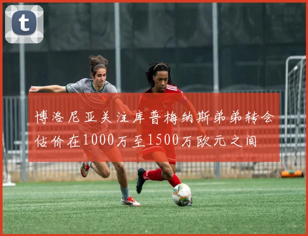 博洛尼亚关注库普梅纳斯弟弟转会估价在1000万至1500万欧元之间