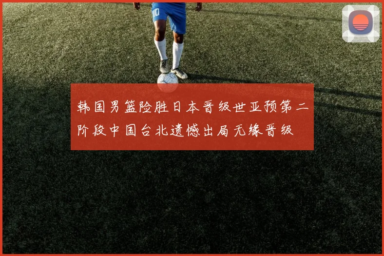 韩国男篮险胜日本晋级世亚预第二阶段中国台北遗憾出局无缘晋级