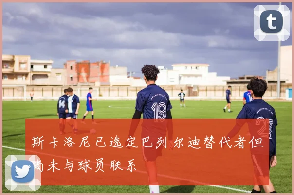 斯卡洛尼已选定巴列尔迪替代者但尚未与球员联系