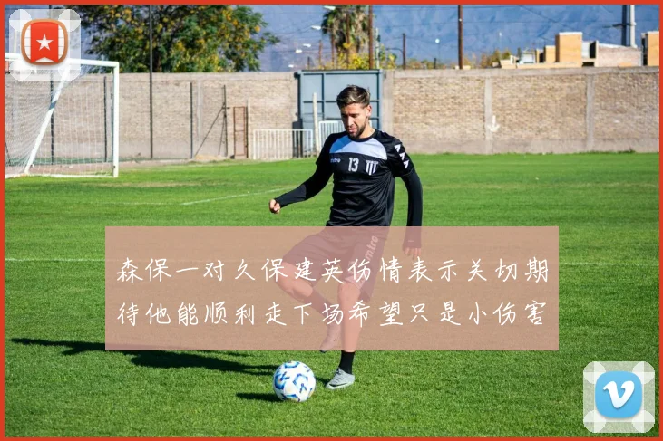 森保一对久保建英伤情表示关切期待他能顺利走下场希望只是小伤害