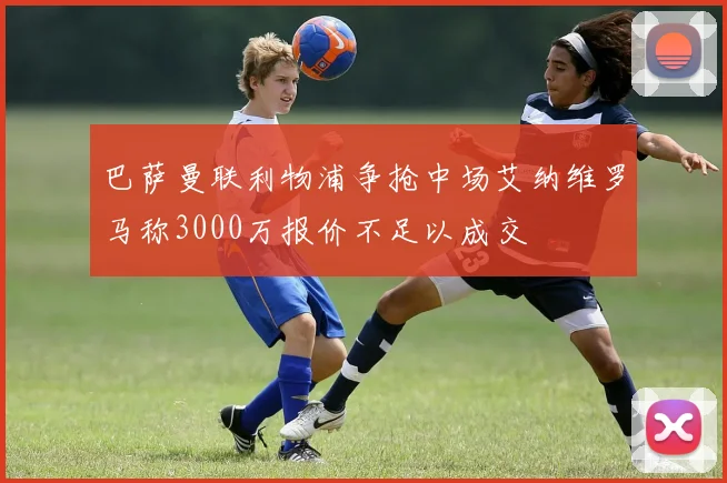 巴萨曼联利物浦争抢中场艾纳维罗马称3000万报价不足以成交
