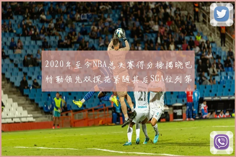 2020年至今NBA总决赛得分榜揭晓巴特勒领先双探花紧随其后SGA位列第四