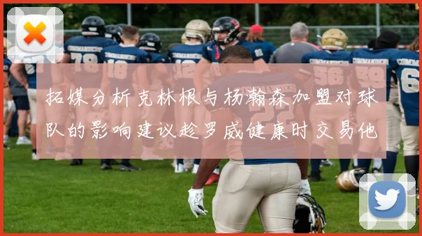 拓媒分析克林根与杨瀚森加盟对球队的影响建议趁罗威健康时交易他