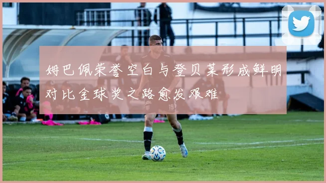 姆巴佩荣誉空白与登贝莱形成鲜明对比金球奖之路愈发艰难