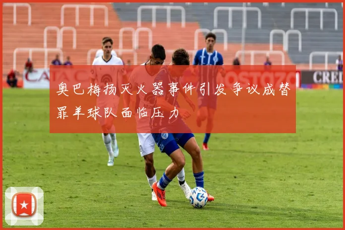 奥巴梅扬灭火器事件引发争议成替罪羊球队面临压力