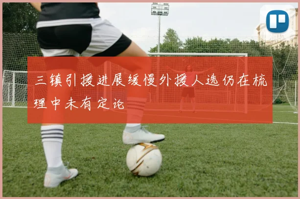 三镇引援进展缓慢外援人选仍在梳理中未有定论